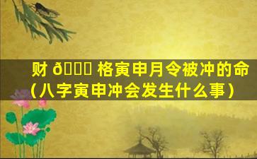 财 🐋 格寅申月令被冲的命（八字寅申冲会发生什么事）